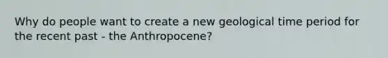 Why do people want to create a new geological time period for the recent past - the Anthropocene?