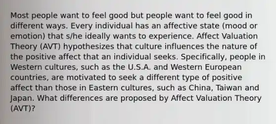 Most people want to feel good but people want to feel good in different ways. Every individual has an affective state (mood or emotion) that s/he ideally wants to experience. Affect Valuation Theory (AVT) hypothesizes that culture influences the nature of the positive affect that an individual seeks. Specifically, people in Western cultures, such as the U.S.A. and Western European countries, are motivated to seek a different type of positive affect than those in Eastern cultures, such as China, Taiwan and Japan. What differences are proposed by Affect Valuation Theory (AVT)?