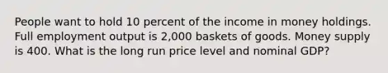 People want to hold 10 percent of the income in money holdings. Full employment output is 2,000 baskets of goods. Money supply is 400. What is the long run price level and nominal GDP?