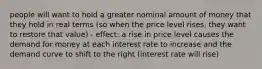 people will want to hold a greater nominal amount of money that they hold in real terms (so when the price level rises, they want to restore that value) - effect: a rise in price level causes the demand for money at each interest rate to increase and the demand curve to shift to the right (interest rate will rise)