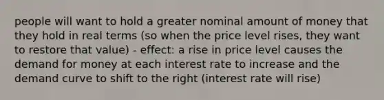 people will want to hold a greater nominal amount of money that they hold in real terms (so when the price level rises, they want to restore that value) - effect: a rise in price level causes the demand for money at each interest rate to increase and the demand curve to shift to the right (interest rate will rise)