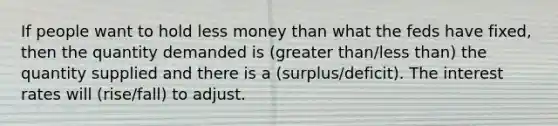 If people want to hold less money than what the feds have fixed, then the quantity demanded is (greater than/less than) the quantity supplied and there is a (surplus/deficit). The interest rates will (rise/fall) to adjust.