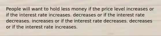 People will want to hold less money if the price level increases or if the interest rate increases. decreases or if the interest rate decreases. increases or if the interest rate decreases. decreases or if the interest rate increases.