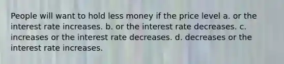 People will want to hold less money if the price level a. or the interest rate increases. b. or the interest rate decreases. c. increases or the interest rate decreases. d. decreases or the interest rate increases.