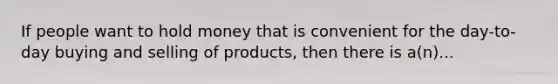 If people want to hold money that is convenient for the day-to-day buying and selling of products, then there is a(n)...