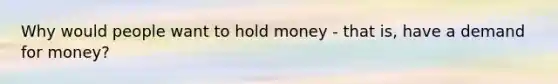 Why would people want to hold money - that is, have a demand for money?