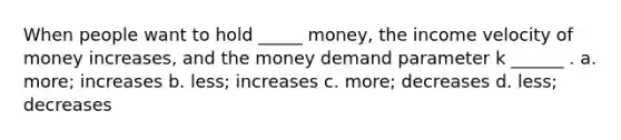 When people want to hold _____ money, the income velocity of money increases, and the money demand parameter k ______ . a. more; increases b. less; increases c. more; decreases d. less; decreases