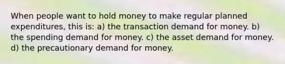 When people want to hold money to make regular planned​ expenditures, this is: a) the transaction demand for money. b) the spending demand for money. c) the asset demand for money. d) the precautionary demand for money.