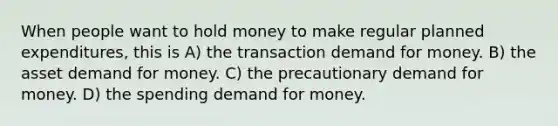 When people want to hold money to make regular planned expenditures, this is A) the transaction demand for money. B) the asset demand for money. C) the precautionary demand for money. D) the spending demand for money.