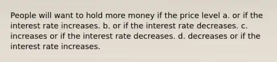 People will want to hold more money if the price level a. or if the interest rate increases. b. or if the interest rate decreases. c. increases or if the interest rate decreases. d. decreases or if the interest rate increases.