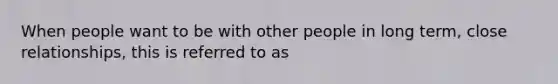 When people want to be with other people in long term, close relationships, this is referred to as