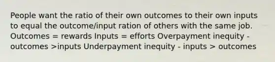 People want the ratio of their own outcomes to their own inputs to equal the outcome/input ration of others with the same job. Outcomes = rewards Inputs = efforts Overpayment inequity - outcomes >inputs Underpayment inequity - inputs > outcomes