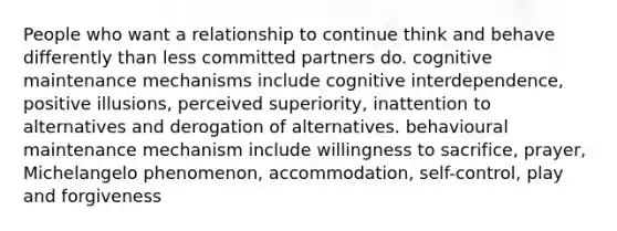 People who want a relationship to continue think and behave differently than less committed partners do. cognitive maintenance mechanisms include cognitive interdependence, positive illusions, perceived superiority, inattention to alternatives and derogation of alternatives. behavioural maintenance mechanism include willingness to sacrifice, prayer, Michelangelo phenomenon, accommodation, self-control, play and forgiveness