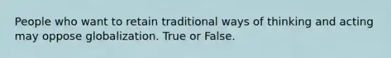 People who want to retain traditional ways of thinking and acting may oppose globalization. True or False.