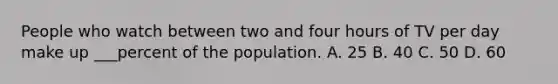 People who watch between two and four hours of TV per day make up ___percent of the population. A. 25 B. 40 C. 50 D. 60