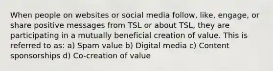 When people on websites or social media follow, like, engage, or share positive messages from TSL or about TSL, they are participating in a mutually beneficial creation of value. This is referred to as: a) Spam value b) Digital media c) Content sponsorships d) Co-creation of value