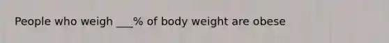 People who weigh ___% of body weight are obese