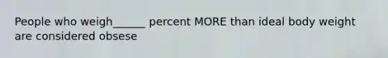 People who weigh______ percent MORE than ideal body weight are considered obsese