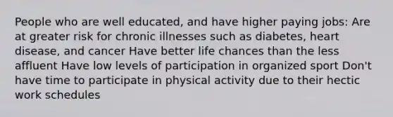 People who are well educated, and have higher paying jobs: Are at greater risk for chronic illnesses such as diabetes, heart disease, and cancer Have better life chances than the less affluent Have low levels of participation in organized sport Don't have time to participate in physical activity due to their hectic work schedules