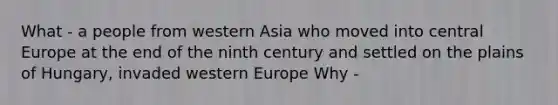 What - a people from western Asia who moved into central Europe at the end of the ninth century and settled on the plains of Hungary, invaded western Europe Why -