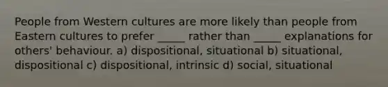 People from Western cultures are more likely than people from Eastern cultures to prefer _____ rather than _____ explanations for others' behaviour. a) dispositional, situational b) situational, dispositional c) dispositional, intrinsic d) social, situational