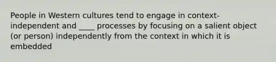 People in Western cultures tend to engage in context-independent and ____ processes by focusing on a salient object (or person) independently from the context in which it is embedded