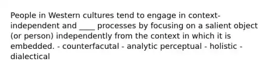 People in Western cultures tend to engage in context-independent and ____ processes by focusing on a salient object (or person) independently from the context in which it is embedded. - counterfacutal - analytic perceptual - holistic - dialectical