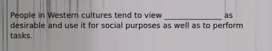 People in Western cultures tend to view _______________ as desirable and use it for social purposes as well as to perform tasks.