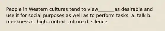 People in Western cultures tend to view_______as desirable and use it for social purposes as well as to perform tasks. a. talk b. meekness c. high-context culture d. silence