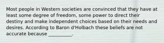 Most people in Western societies are convinced that they have at least some degree of freedom, some power to direct their destiny and make independent choices based on their needs and desires. According to Baron d'Holbach these beliefs are not accurate because __________.