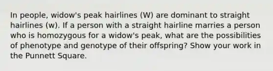 In people, widow's peak hairlines (W) are dominant to straight hairlines (w). If a person with a straight hairline marries a person who is homozygous for a widow's peak, what are the possibilities of phenotype and genotype of their offspring? Show your work in the Punnett Square.