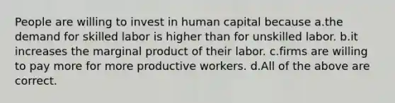 People are willing to invest in human capital because a.the demand for skilled labor is higher than for unskilled labor. b.it increases the marginal product of their labor. c.firms are willing to pay more for more productive workers. d.All of the above are correct.