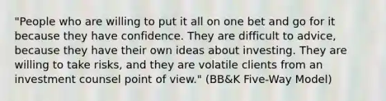 "People who are willing to put it all on one bet and go for it because they have confidence. They are difficult to advice, because they have their own ideas about investing. They are willing to take risks, and they are volatile clients from an investment counsel point of view." (BB&K Five-Way Model)