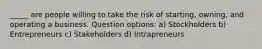 _____ are people willing to take the risk of starting, owning, and operating a business. Question options: a) Stockholders b) Entrepreneurs c) Stakeholders d) Intrapreneurs