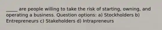 _____ are people willing to take the risk of starting, owning, and operating a business. Question options: a) Stockholders b) Entrepreneurs c) Stakeholders d) Intrapreneurs