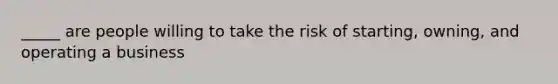 _____ are people willing to take the risk of starting, owning, and operating a business