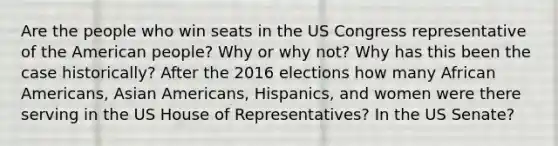 Are the people who win seats in the US Congress representative of the American people? Why or why not? Why has this been the case historically? After the 2016 elections how many African Americans, Asian Americans, Hispanics, and women were there serving in the US House of Representatives? In the US Senate?