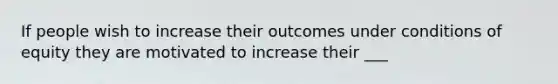 If people wish to increase their outcomes under conditions of equity they are motivated to increase their ___