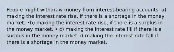 People might withdraw money from interest-bearing accounts, a) making the interest rate rise, if there is a shortage in the money market. •b) making the interest rate rise, if there is a surplus in the money market. • c) making the interest rate fill if there is a surplus in the money market. d making the interest rate fall if there is a shortage in the money market.