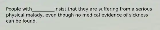 People with__________insist that they are suffering from a serious physical malady, even though no medical evidence of sickness can be found.