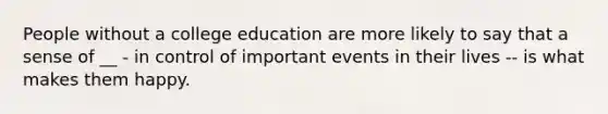 People without a college education are more likely to say that a sense of __ - in control of important events in their lives -- is what makes them happy.