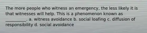 The more people who witness an emergency, the less likely it is that witnesses will help. This is a phenomenon known as __________. a. witness avoidance b. social loafing c. diffusion of responsibility d. social avoidance