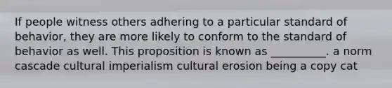 If people witness others adhering to a particular standard of behavior, they are more likely to conform to the standard of behavior as well. This proposition is known as __________. a norm cascade cultural imperialism cultural erosion being a copy cat