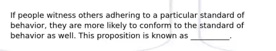 If people witness others adhering to a particular standard of behavior, they are more likely to conform to the standard of behavior as well. This proposition is known as __________.