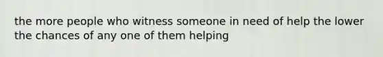 the more people who witness someone in need of help the lower the chances of any one of them helping