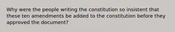 Why were the people writing the constitution so insistent that these ten amendments be added to the constitution before they approved the document?