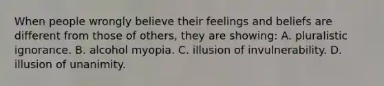 When people wrongly believe their feelings and beliefs are different from those of others, they are showing: A. pluralistic ignorance. B. alcohol myopia. C. illusion of invulnerability. D. illusion of unanimity.