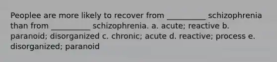 Peoplee are more likely to recover from __________ schizophrenia than from __________ schizophrenia. a. acute; reactive b. paranoid; disorganized c. chronic; acute d. reactive; process e. disorganized; paranoid