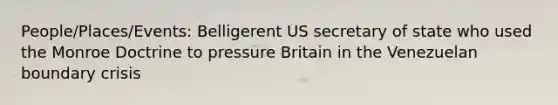 People/Places/Events: Belligerent US secretary of state who used the Monroe Doctrine to pressure Britain in the Venezuelan boundary crisis