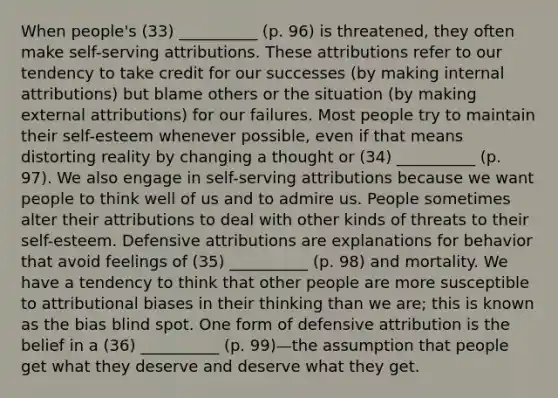 When people's (33) __________ (p. 96) is threatened, they often make self-serving attributions. These attributions refer to our tendency to take credit for our successes (by making internal attributions) but blame others or the situation (by making external attributions) for our failures. Most people try to maintain their self-esteem whenever possible, even if that means distorting reality by changing a thought or (34) __________ (p. 97). We also engage in self-serving attributions because we want people to think well of us and to admire us. People sometimes alter their attributions to deal with other kinds of threats to their self-esteem. Defensive attributions are explanations for behavior that avoid feelings of (35) __________ (p. 98) and mortality. We have a tendency to think that other people are more susceptible to attributional biases in their thinking than we are; this is known as the bias blind spot. One form of defensive attribution is the belief in a (36) __________ (p. 99)—the assumption that people get what they deserve and deserve what they get.